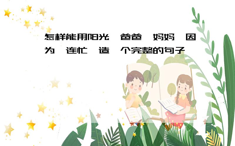 怎样能用阳光,爸爸,妈妈,因为,连忙,造一个完整的句子