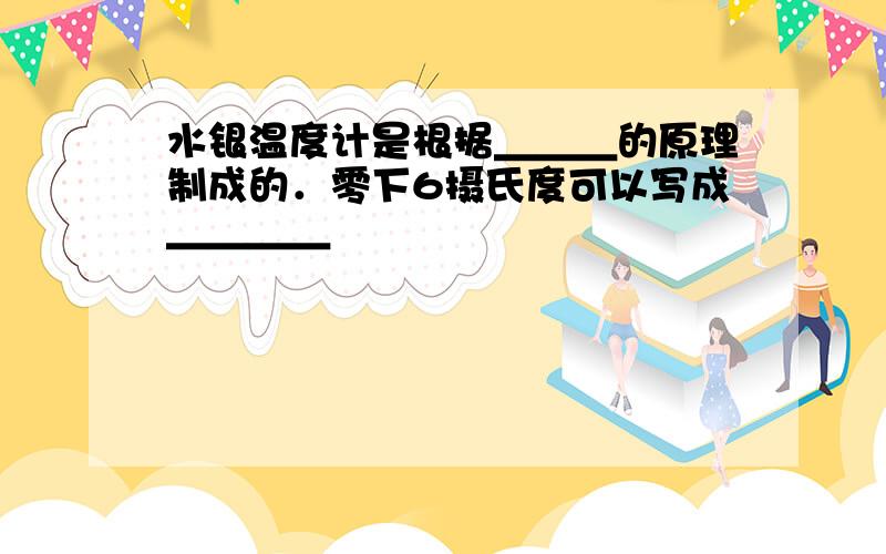 水银温度计是根据＿＿＿的原理制成的．零下6摄氏度可以写成＿＿＿＿