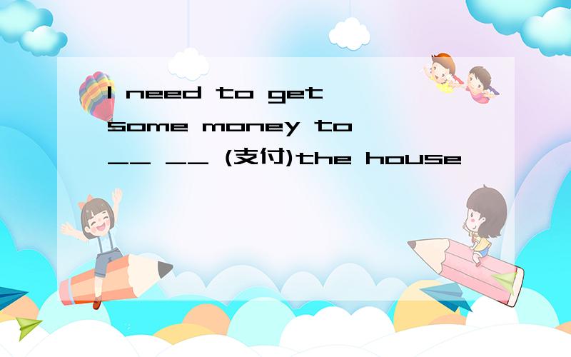 I need to get some money to __ __ (支付)the house