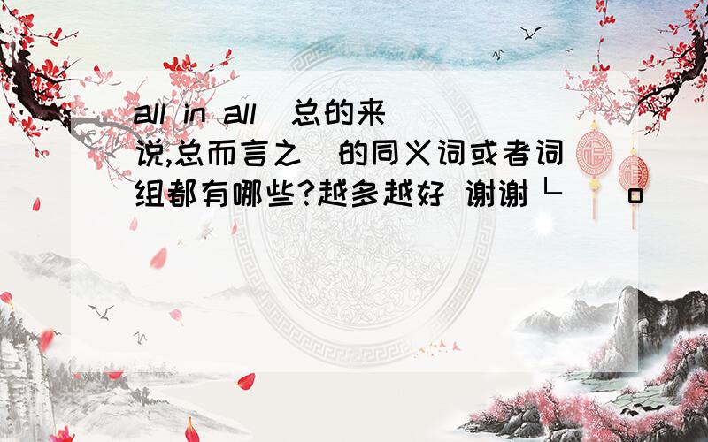 all in all（总的来说,总而言之）的同义词或者词组都有哪些?越多越好 谢谢└(^o^)┘