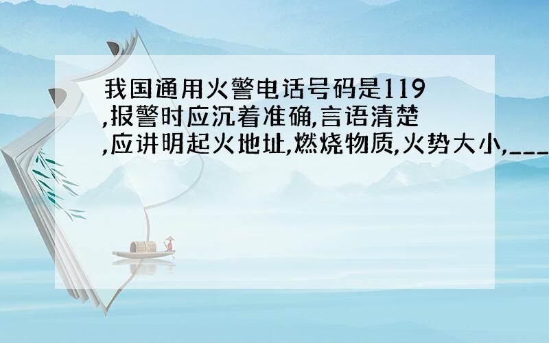 我国通用火警电话号码是119,报警时应沉着准确,言语清楚,应讲明起火地址,燃烧物质,火势大小,_____和_____.