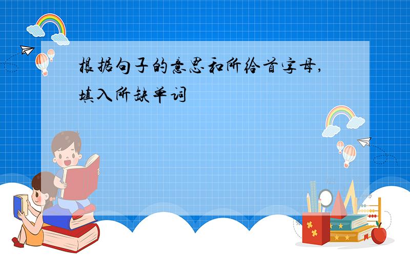 根据句子的意思和所给首字母,填入所缺单词