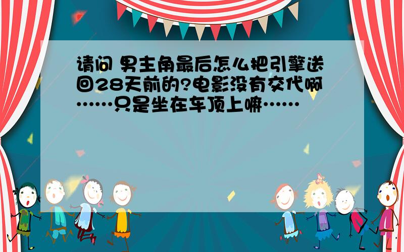 请问 男主角最后怎么把引擎送回28天前的?电影没有交代啊……只是坐在车顶上嘛……