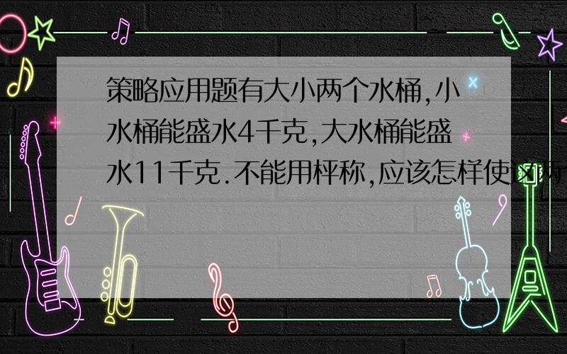 策略应用题有大小两个水桶,小水桶能盛水4千克,大水桶能盛水11千克.不能用枰称,应该怎样使这两个水桶盛出5千克水来?（请