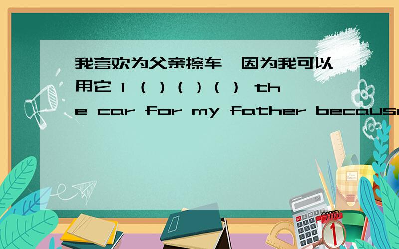 我喜欢为父亲擦车,因为我可以用它 I （）（）（） the car for my father because I ca