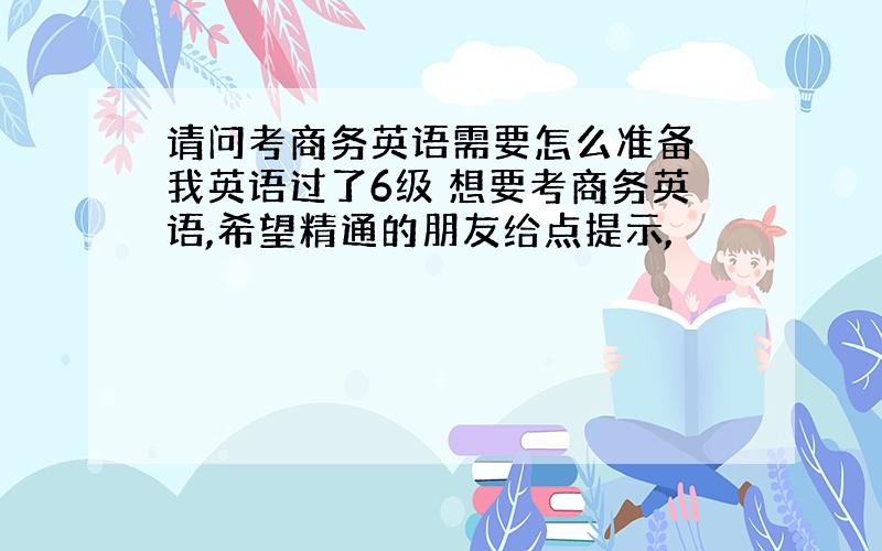 请问考商务英语需要怎么准备 我英语过了6级 想要考商务英语,希望精通的朋友给点提示,