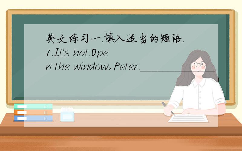 英文练习一.填入适当的短语.1.It's hot.Open the window,Peter._____________