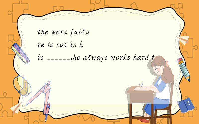 the word failure is not in his ______,he always works hard t