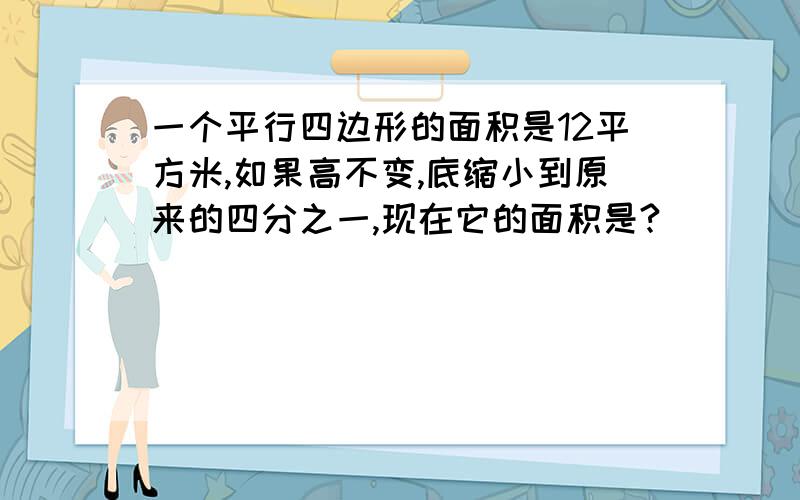 一个平行四边形的面积是12平方米,如果高不变,底缩小到原来的四分之一,现在它的面积是?