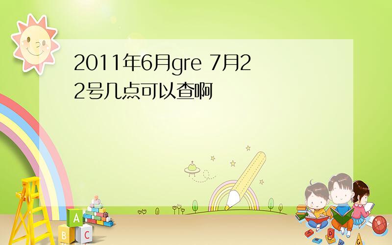 2011年6月gre 7月22号几点可以查啊