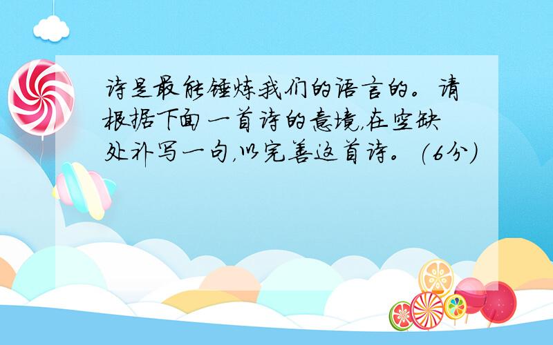 诗是最能锤炼我们的语言的。请根据下面一首诗的意境，在空缺处补写一句，以完善这首诗。(6分)