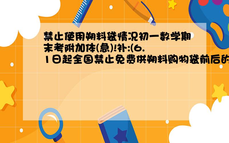 禁止使用朔料袋情况初一数学期末考附加体(急)!补:(6.1日起全国禁止免费供朔料购物袋前后的变化情况