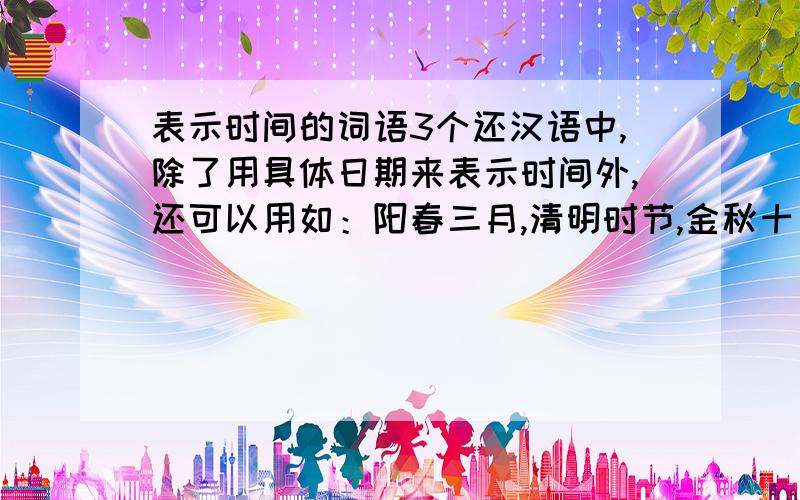 表示时间的词语3个还汉语中,除了用具体日期来表示时间外,还可以用如：阳春三月,清明时节,金秋十月,寒冬腊月这些词语表示时