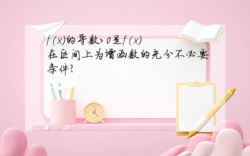 f(x)的导数>0是f(x)在区间上为增函数的充分不必要条件?