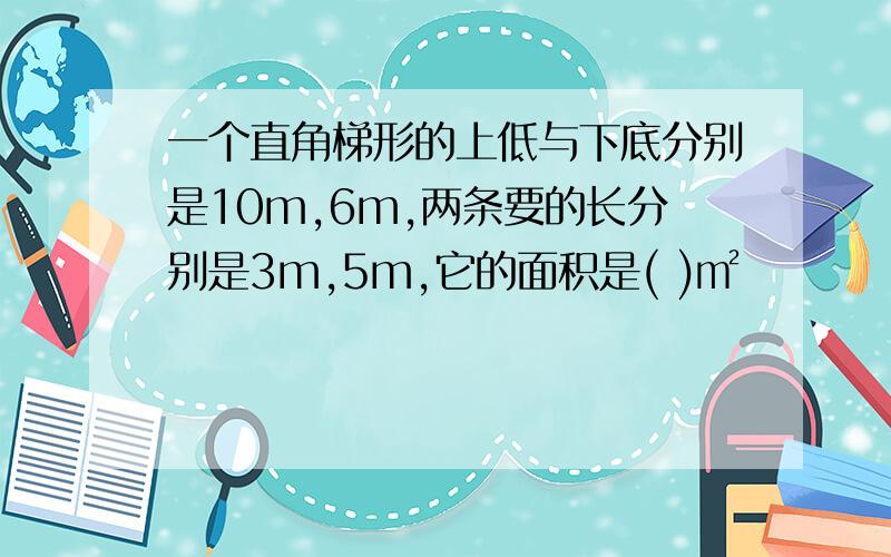 一个直角梯形的上低与下底分别是10m,6m,两条要的长分别是3m,5m,它的面积是( )㎡