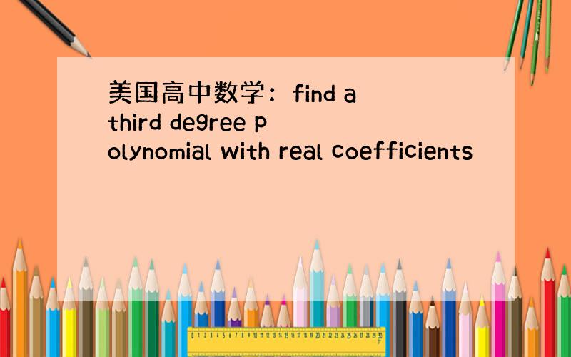 美国高中数学：find a third degree polynomial with real coefficients