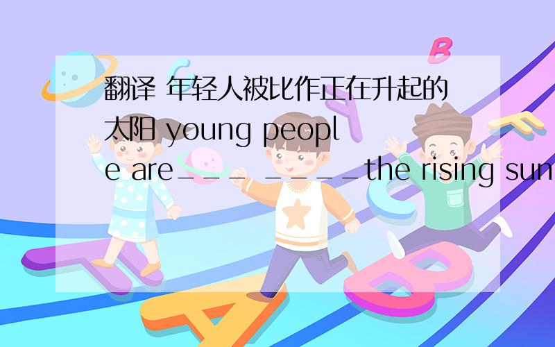 翻译 年轻人被比作正在升起的太阳 young people are___ ____the rising sun