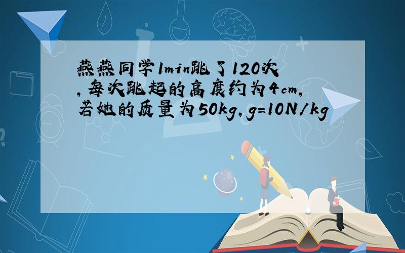 燕燕同学1min跳了120次,每次跳起的高度约为4cm,若她的质量为50kg,g=10N/kg