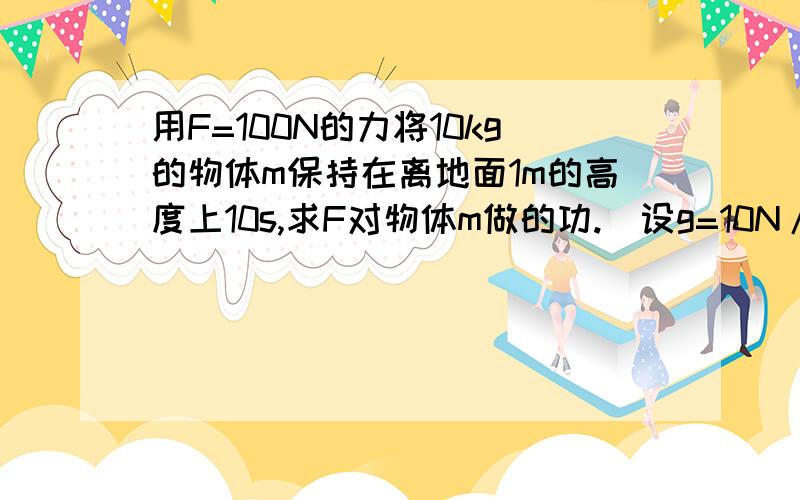 用F=100N的力将10kg的物体m保持在离地面1m的高度上10s,求F对物体m做的功.（设g=10N/kg）