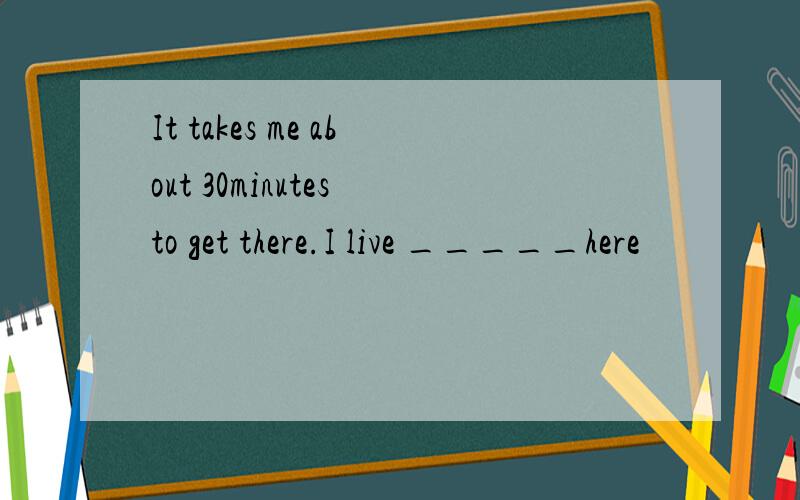 It takes me about 30minutes to get there.I live _____here