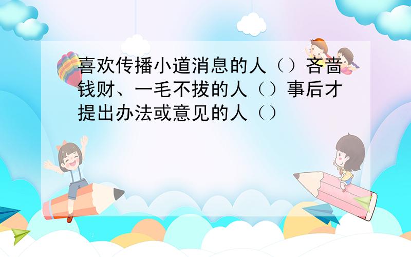 喜欢传播小道消息的人（）吝啬钱财、一毛不拔的人（）事后才提出办法或意见的人（）