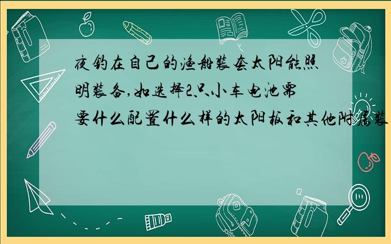 夜钓在自己的渔船装套太阳能照明装备,如选择2只小车电池需要什么配置什么样的太阳板和其他附属装置.