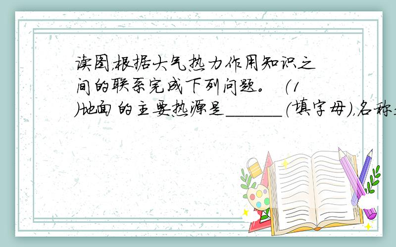 读图，根据大气热力作用知识之间的联系完成下列问题。 （1）地面的主要热源是______（填字母），名称是________