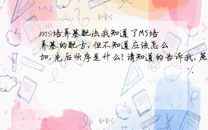 ms培养基配法我知道了MS培养基的配方,但不知道应该怎么加,先后顺序是什么?请知道的告诉我,蔗糖和琼脂应该怎么往里加。