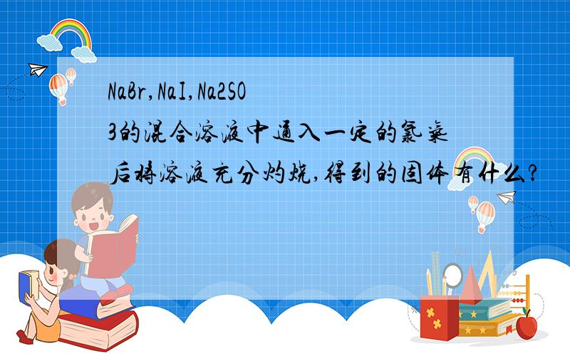 NaBr,NaI,Na2SO3的混合溶液中通入一定的氯气后将溶液充分灼烧,得到的固体有什么?