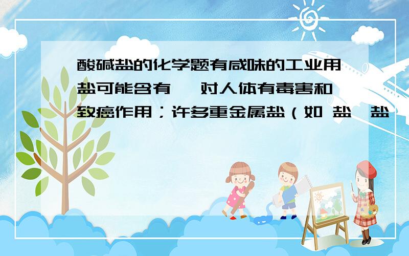 酸碱盐的化学题有咸味的工业用盐可能含有 ,对人体有毒害和致癌作用；许多重金属盐（如 盐、盐、 盐、 盐等）都有毒性,要严