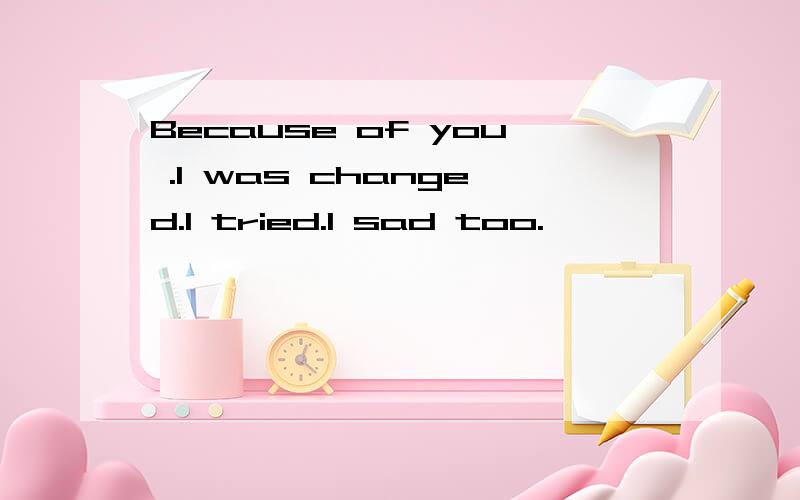 Because of you .I was changed.I tried.I sad too.