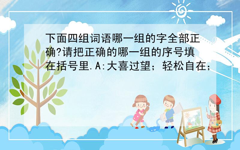 下面四组词语哪一组的字全部正确?请把正确的哪一组的序号填在括号里.A:大喜过望；轻松自在；