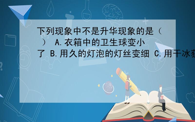 下列现象中不是升华现象的是（ ） A.衣箱中的卫生球变小了 B.用久的灯泡的灯丝变细 C.用干冰获得低温 D