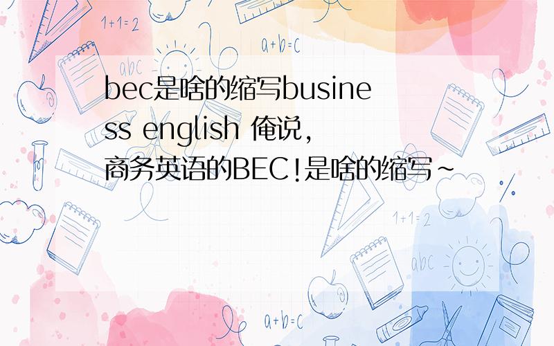 bec是啥的缩写business english 俺说,商务英语的BEC!是啥的缩写~