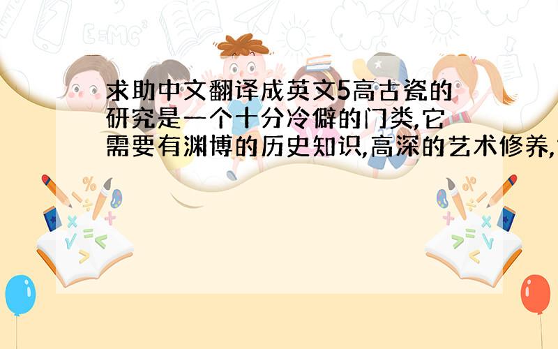 求助中文翻译成英文5高古瓷的研究是一个十分冷僻的门类,它需要有渊博的历史知识,高深的艺术修养,烧造陶瓷器的原料、工艺等物