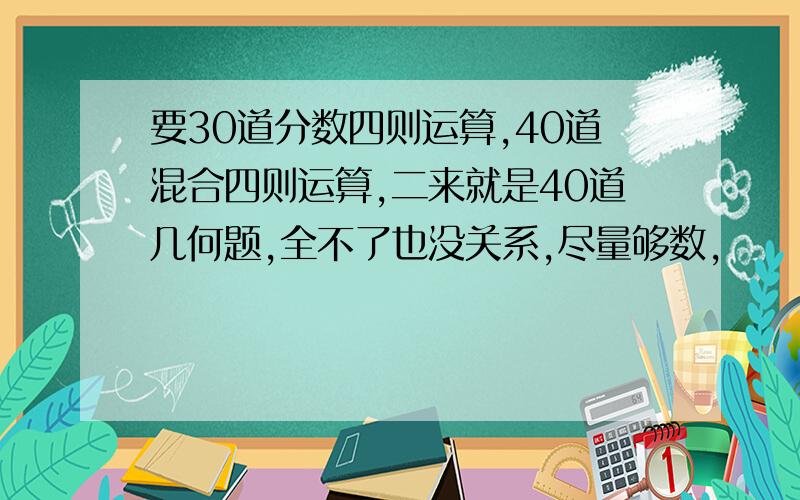 要30道分数四则运算,40道混合四则运算,二来就是40道几何题,全不了也没关系,尽量够数,