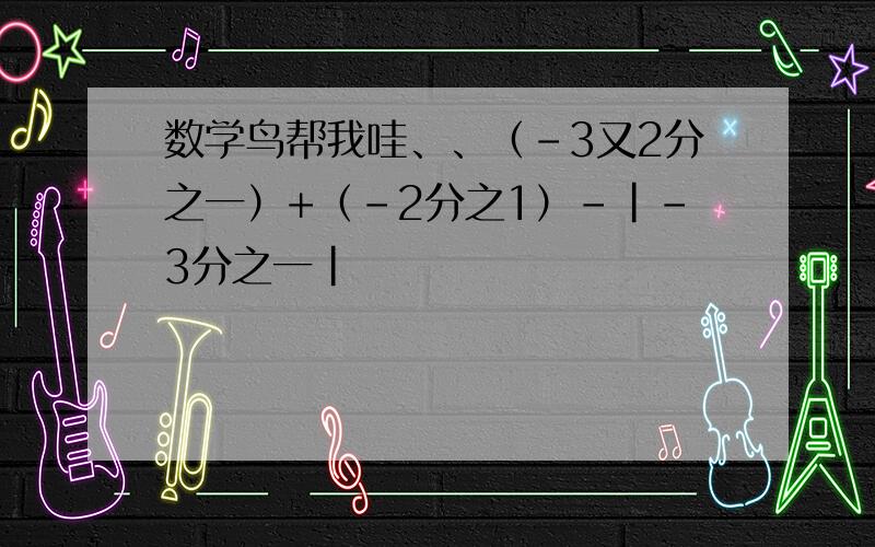 数学鸟帮我哇、、（-3又2分之一）+（-2分之1）-|-3分之一|