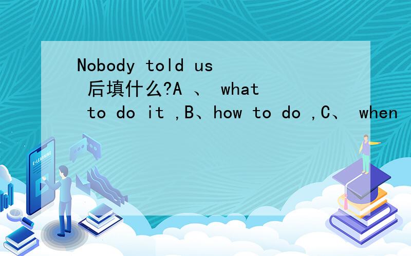 Nobody told us 后填什么?A 、 what to do it ,B、how to do ,C、 when