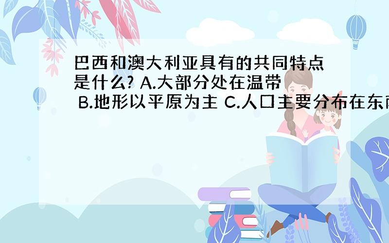 巴西和澳大利亚具有的共同特点是什么? A.大部分处在温带 B.地形以平原为主 C.人口主要分布在东南沿海