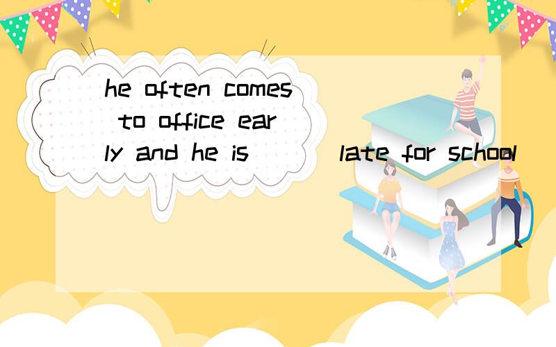 he often comes to office early and he is ___late for school