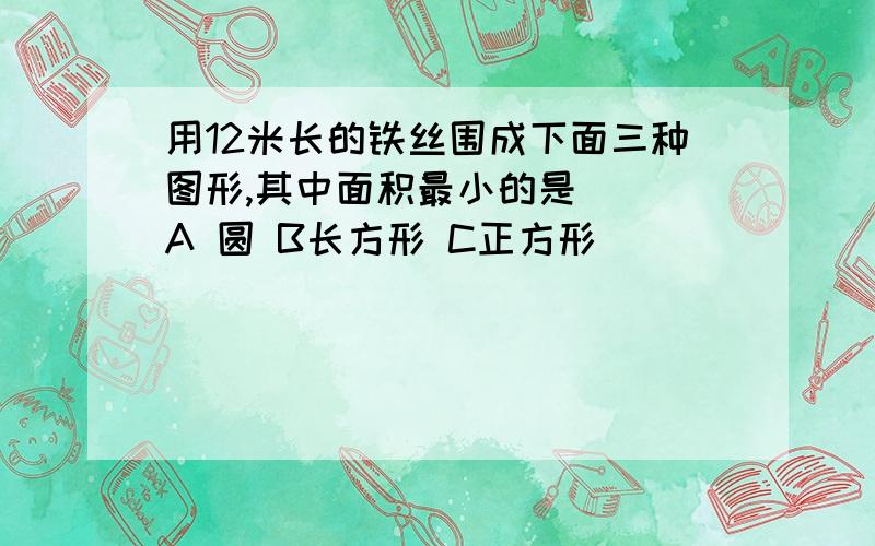 用12米长的铁丝围成下面三种图形,其中面积最小的是() A 圆 B长方形 C正方形