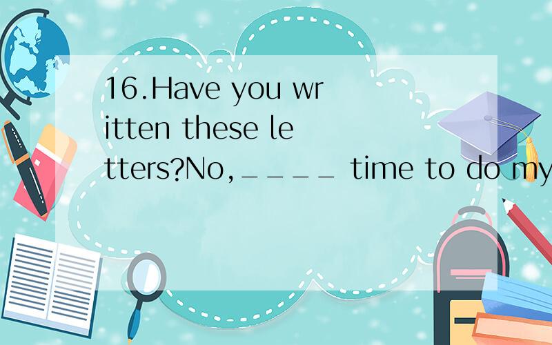 16.Have you written these letters?No,____ time to do my othe