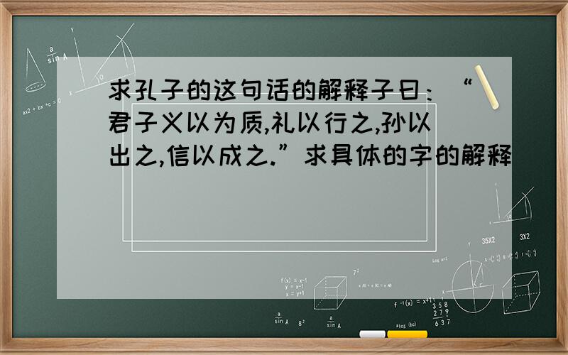 求孔子的这句话的解释子曰：“君子义以为质,礼以行之,孙以出之,信以成之.”求具体的字的解释