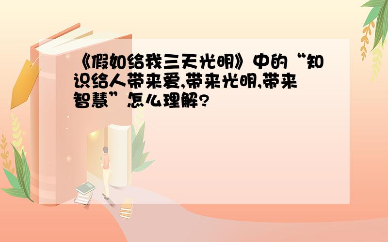 《假如给我三天光明》中的“知识给人带来爱,带来光明,带来智慧”怎么理解?