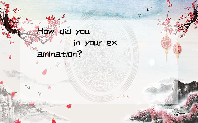 How did you ______in your examination?