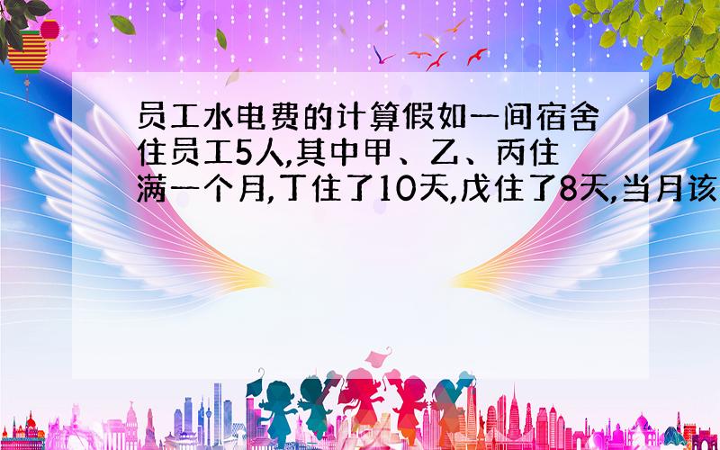 员工水电费的计算假如一间宿舍住员工5人,其中甲、乙、丙住满一个月,丁住了10天,戊住了8天,当月该间宿舍的水电费为530