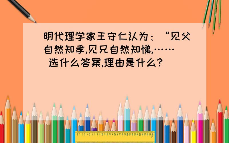 明代理学家王守仁认为：“见父自然知孝,见兄自然知悌,…… 选什么答案,理由是什么?