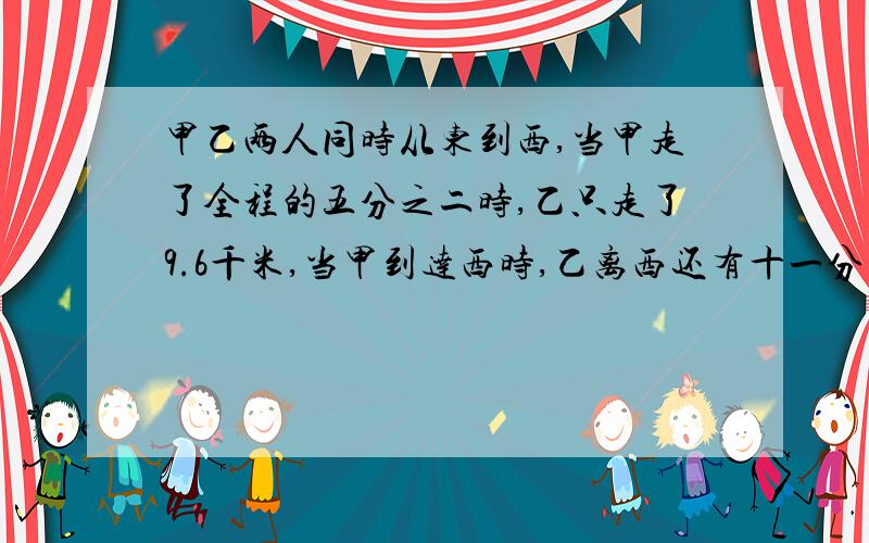 甲乙两人同时从东到西,当甲走了全程的五分之二时,乙只走了9.6千米,当甲到达西时,乙离西还有十一分之三,东西相聚多少千米