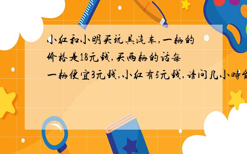 小红和小明买玩具汽车,一辆的价格是18元钱,买两辆的话每一辆便宜3元钱,小红有5元钱,请问几小时能灌满水?