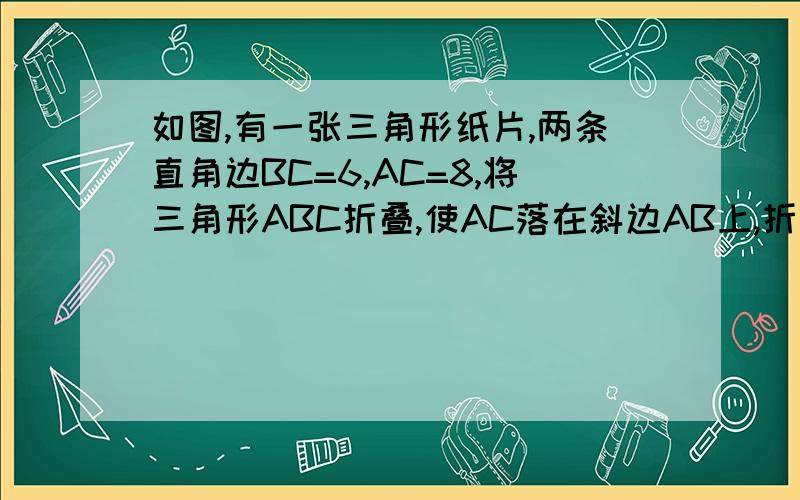 如图,有一张三角形纸片,两条直角边BC=6,AC=8,将三角形ABC折叠,使AC落在斜边AB上,折痕